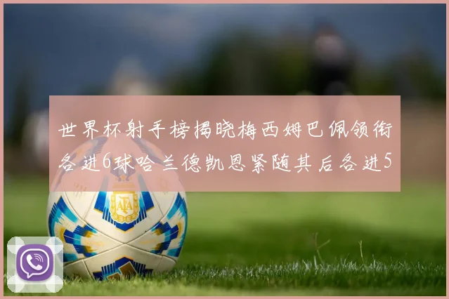 世界杯射手榜揭晓梅西姆巴佩领衔各进6球哈兰德凯恩紧随其后各进5球