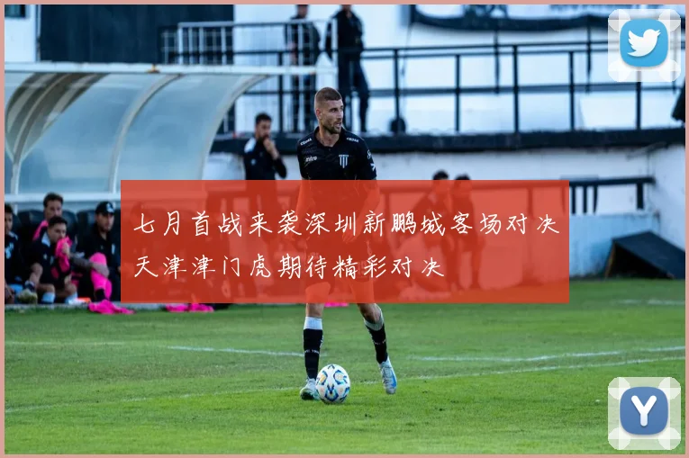 七月首战来袭深圳新鹏城客场对决天津津门虎期待精彩对决