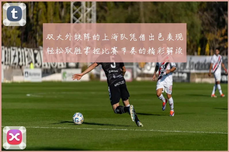 双大外缺阵的上海队凭借出色表现轻松取胜掌控比赛节奏的精彩解读