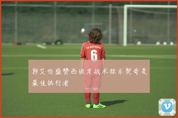 郭艾伦盛赞西班牙战术称东契奇是最佳执行者