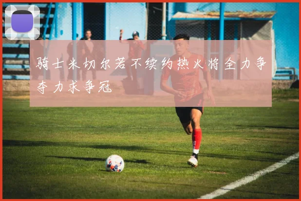 骑士米切尔若不续约热火将全力争夺力求争冠