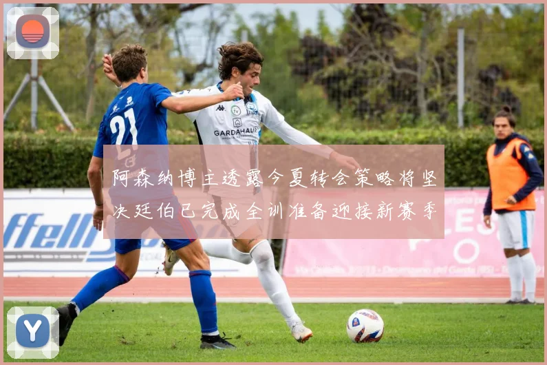 阿森纳博主透露今夏转会策略将坚决廷伯已完成全训准备迎接新赛季