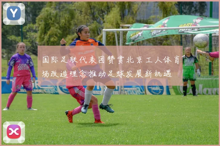 国际足联代表团赞赏北京工人体育场改造理念推动足球发展新机遇