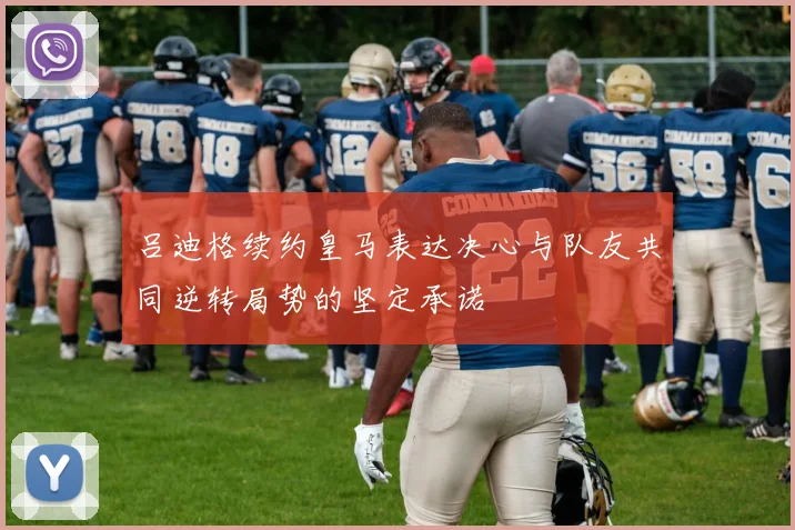 吕迪格续约皇马表达决心与队友共同逆转局势的坚定承诺