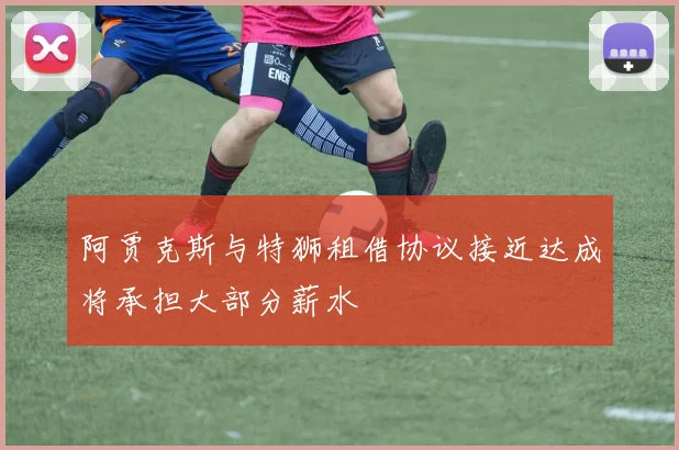 阿贾克斯与特狮租借协议接近达成将承担大部分薪水