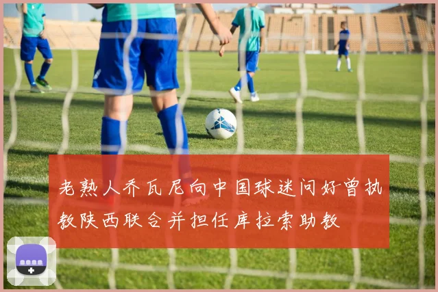 老熟人乔瓦尼向中国球迷问好曾执教陕西联合并担任库拉索助教
