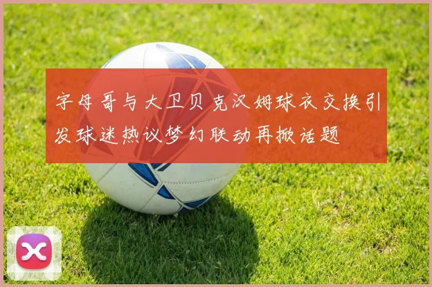 字母哥与大卫贝克汉姆球衣交换引发球迷热议梦幻联动再掀话题