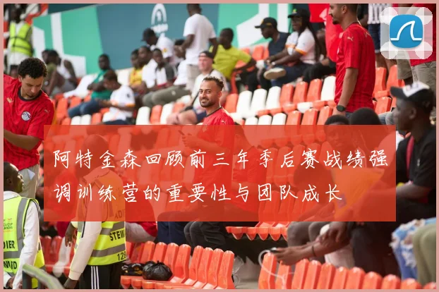 阿特金森回顾前三年季后赛战绩强调训练营的重要性与团队成长