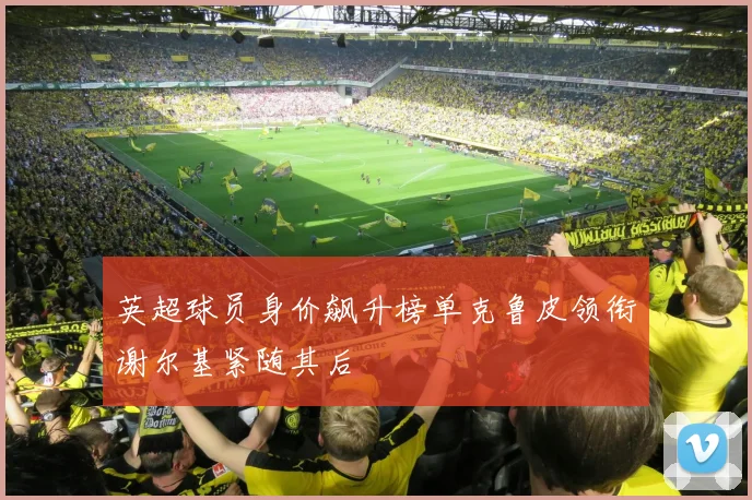 英超球员身价飙升榜单克鲁皮领衔谢尔基紧随其后