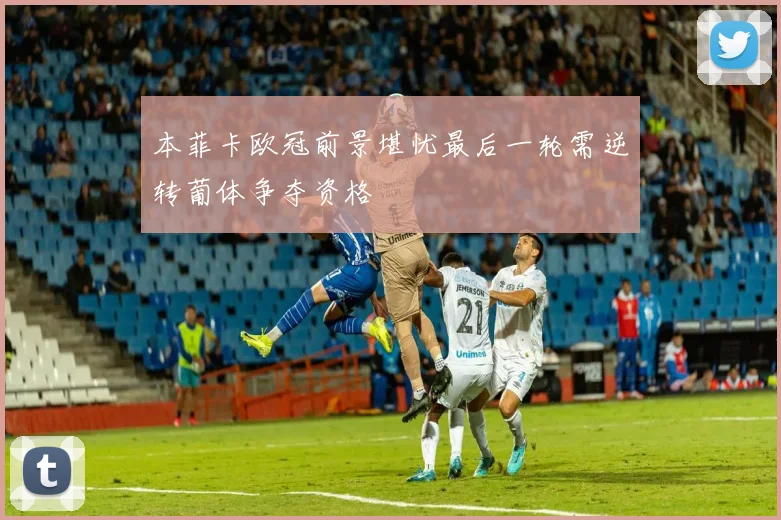 本菲卡欧冠前景堪忧最后一轮需逆转葡体争夺资格