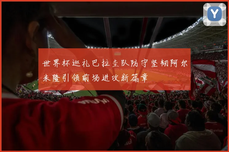 世界杯巡礼巴拉圭队防守坚韧阿尔米隆引领前场进攻新篇章
